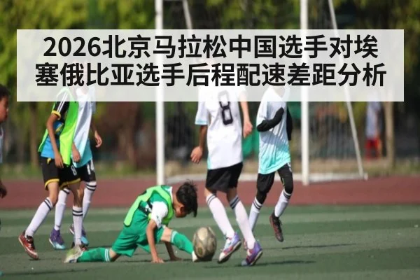 2026北京马拉松中国选手对埃塞俄比亚选手后程配速差距分析
