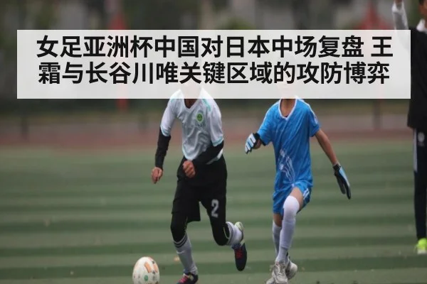 女足亚洲杯中国对日本中场复盘 王霜与长谷川唯关键区域的攻防博弈